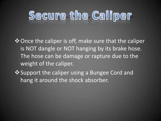Once the caliper is off, make sure that the caliper
 is NOT dangle or NOT hanging by its brake hose.
 The hose can be damage or rapture due to the
 weight of the caliper.
Support the caliper using a Bungee Cord and
 hang it around the shock absorber.
 