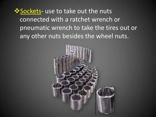 Sockets- use to take out the nuts
 connected with a ratchet wrench or
 pneumatic wrench to take the tires out or
 any other nuts besides the wheel nuts.
 