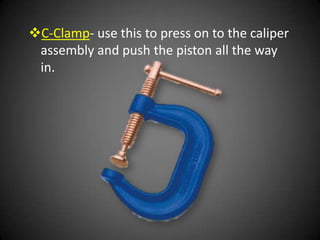 C-Clamp- use this to press on to the caliper
 assembly and push the piston all the way
 in.
 
