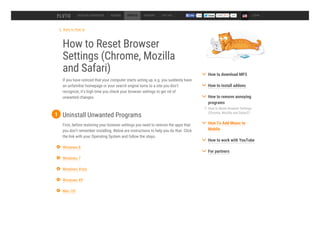 Back to How to
How to Reset Browser
Settings (Chrome, Mozilla
and Safari)
If you have noticed that your computer starts acting up, e.g. you suddenly have
an unfamiliar homepage or your search engine turns to a site you don’t
recognize, it’s high time you check your browser settings to get rid of
unwanted changes.
DESKTOP CONVERTER ADDONS HOW TO SUPPORT TOP 100 54k LOGIN
Uninstall Unwanted Programs
First, before restoring your browser settings you need to remove the apps that
you don’t remember installing. Below are instructions to help you do that. Click
the link with your Operating System and follow the steps.
1
Windows 8
Windows 7
Windows Vista
Windows XP
Mac OS
How to Reset Browser Settings
(Chrome, Mozilla and Safari)?
How to download MP3
How to install addons
How to remove annoying
programs
How To Add Music to
Mobile
How to work with YouTube
For partners
 