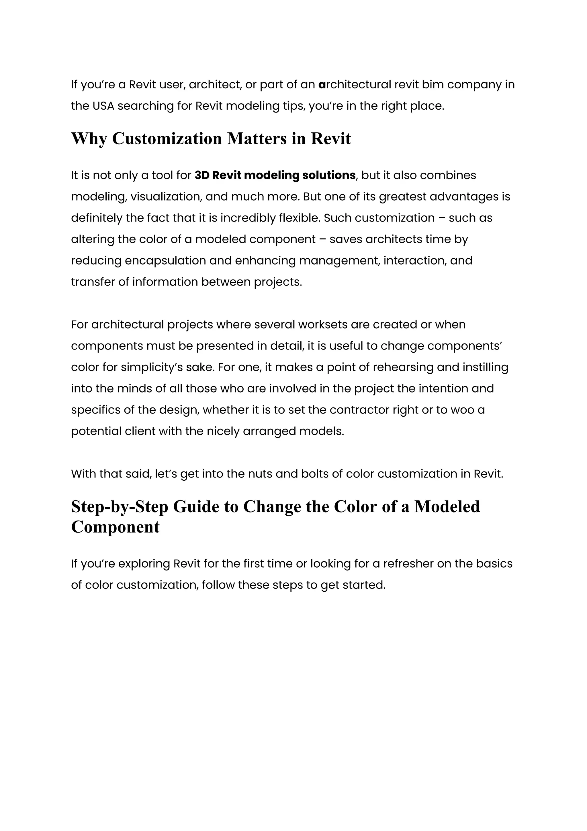 If you’re a Revit user, architect, or part of an architectural revit bim company in
the USA searching for Revit modeling tips, you’re in the right place.
Why Customization Matters in Revit
It is not only a tool for 3D Revit modeling solutions, but it also combines
modeling, visualization, and much more. But one of its greatest advantages is
definitely the fact that it is incredibly flexible. Such customization – such as
altering the color of a modeled component – saves architects time by
reducing encapsulation and enhancing management, interaction, and
transfer of information between projects.
For architectural projects where several worksets are created or when
components must be presented in detail, it is useful to change components’
color for simplicity’s sake. For one, it makes a point of rehearsing and instilling
into the minds of all those who are involved in the project the intention and
specifics of the design, whether it is to set the contractor right or to woo a
potential client with the nicely arranged models.
With that said, let’s get into the nuts and bolts of color customization in Revit.
Step-by-Step Guide to Change the Color of a Modeled
Component
If you’re exploring Revit for the first time or looking for a refresher on the basics
of color customization, follow these steps to get started.
 