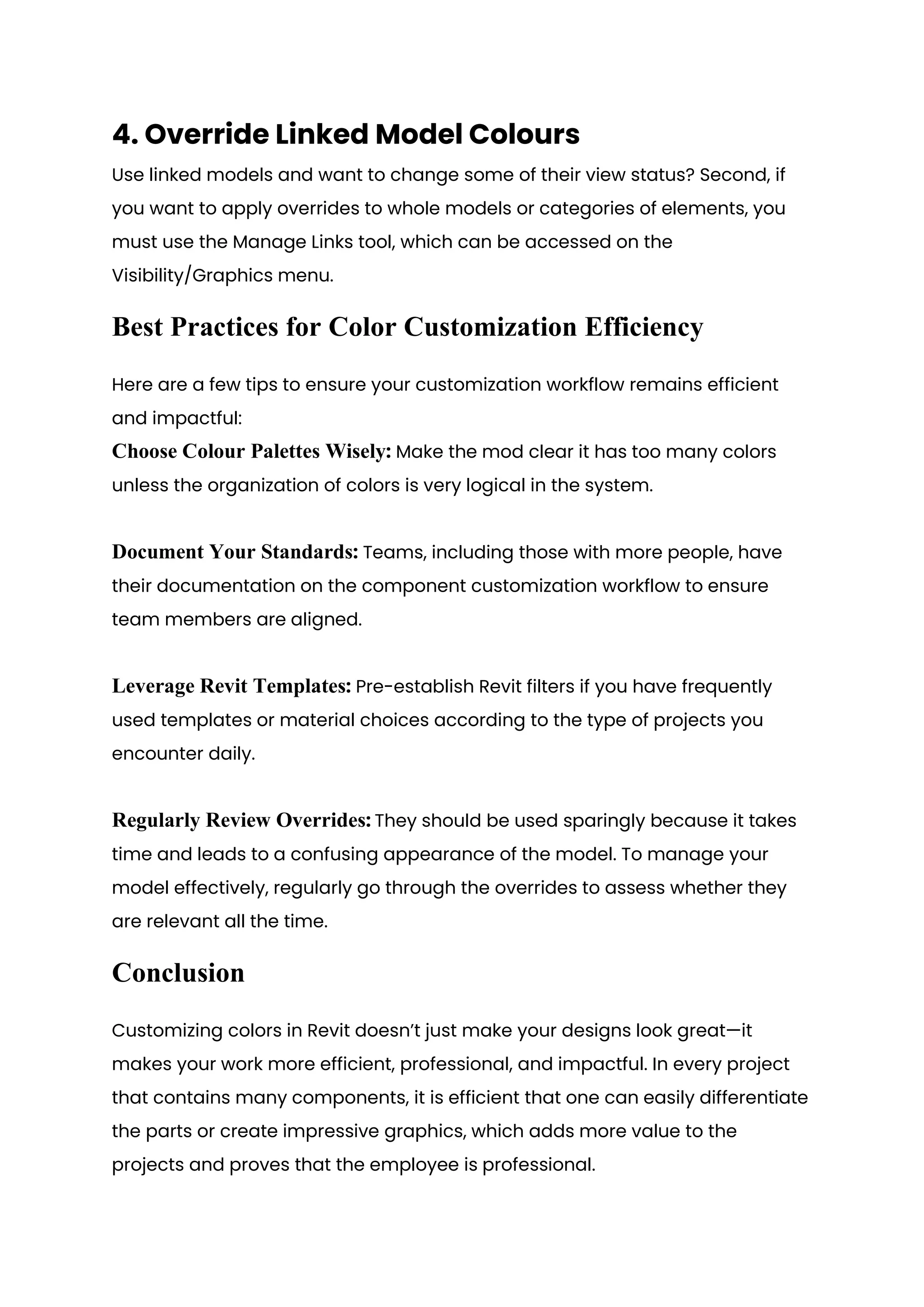 4. Override Linked Model Colours
Use linked models and want to change some of their view status? Second, if
you want to apply overrides to whole models or categories of elements, you
must use the Manage Links tool, which can be accessed on the
Visibility/Graphics menu.
Best Practices for Color Customization Efficiency
Here are a few tips to ensure your customization workflow remains efficient
and impactful:
Choose Colour Palettes Wisely: Make the mod clear it has too many colors
unless the organization of colors is very logical in the system.
Document Your Standards: Teams, including those with more people, have
their documentation on the component customization workflow to ensure
team members are aligned.
Leverage Revit Templates: Pre-establish Revit filters if you have frequently
used templates or material choices according to the type of projects you
encounter daily.
Regularly Review Overrides: They should be used sparingly because it takes
time and leads to a confusing appearance of the model. To manage your
model effectively, regularly go through the overrides to assess whether they
are relevant all the time.
Conclusion
Customizing colors in Revit doesn’t just make your designs look great—it
makes your work more efficient, professional, and impactful. In every project
that contains many components, it is efficient that one can easily differentiate
the parts or create impressive graphics, which adds more value to the
projects and proves that the employee is professional.
 