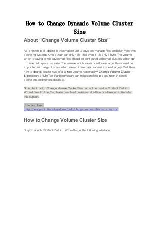 How to Change Dynamic Volume Cluster
Size
About “Change Volume Cluster Size”
As is known to all, cluster is the smallest unit to save and manage files on disk in Windows
operating systems. One cluster can only hold 1 file even if it is only 1 byte. The volume
which is saving or will save small files should be configured with small clusters, which can
improve disk space use ratio. The volume which saves or will save large files should be
appointed with large clusters, which can optimize data read-write speed largely. Well then,
how to change cluster size of a certain volume reasonably? Change Volume Cluster
Size feature of MiniTool Partition Wizard can help complete this operation in simple
operations and without data loss.
Note: the function Change Volume Cluster Size can not be used in MiniTool Partition
Wizard Free Edition. So please download professional edition or advanced editions for
this support.
--Source from
http://www.partitionwizard.com/help/change-volume-cluster-size.html
How to Change Volume Cluster Size
Step 1: launch MiniTool Partition Wizard to get the following interface:
 