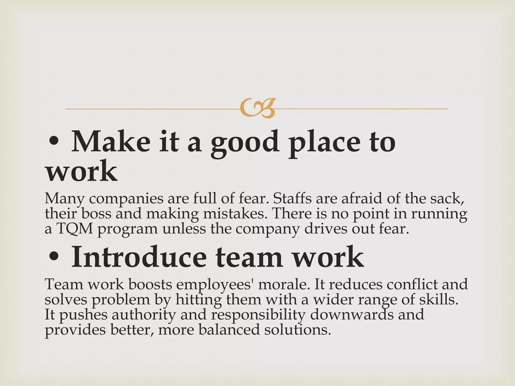 
• Make it a good place to
work
Many companies are full of fear. Staffs are afraid of the sack,
their boss and making mistakes. There is no point in running
a TQM program unless the company drives out fear.
• Introduce team work
Team work boosts employees' morale. It reduces conflict and
solves problem by hitting them with a wider range of skills.
It pushes authority and responsibility downwards and
provides better, more balanced solutions.
 