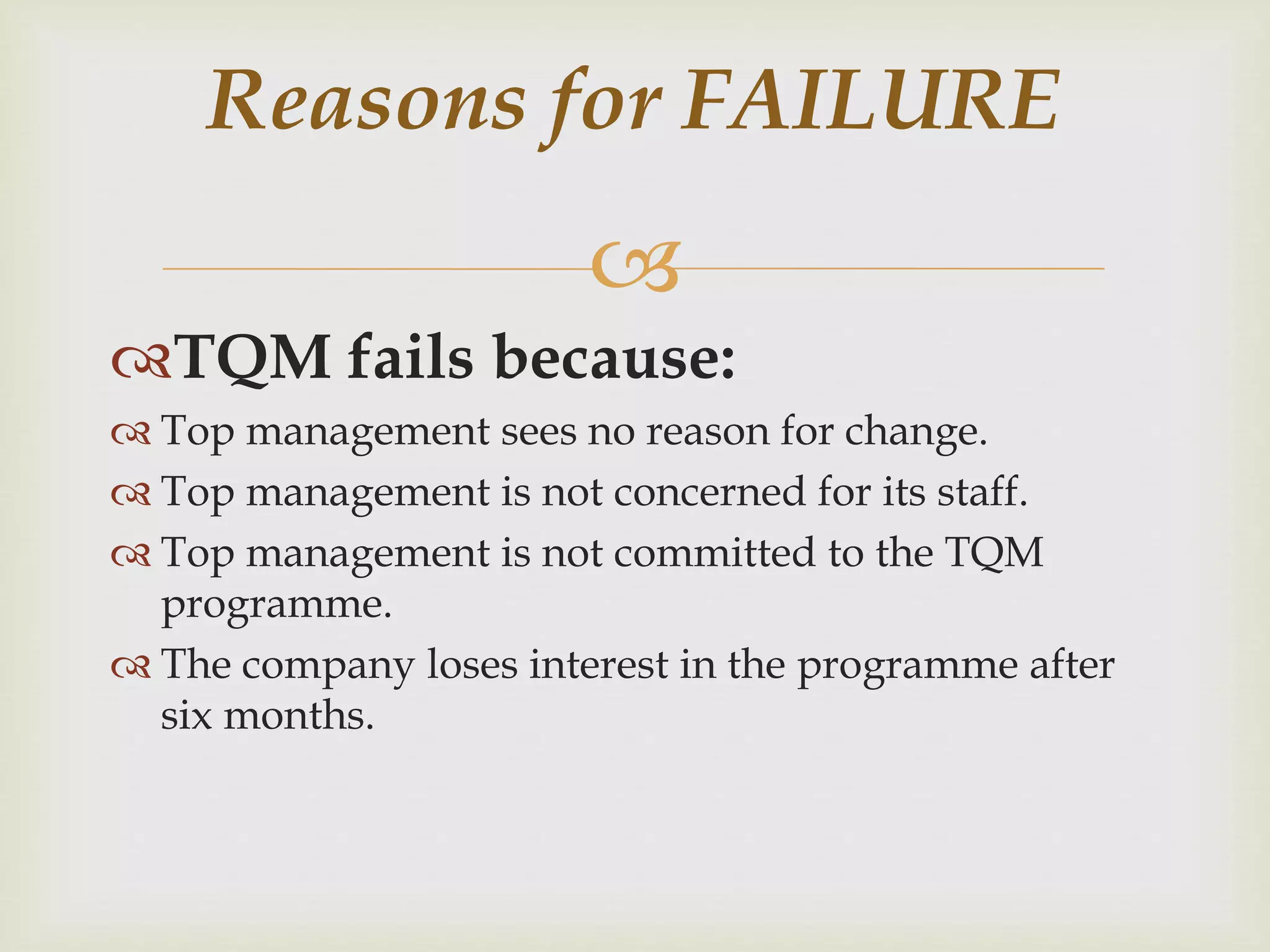 
TQM fails because:
 Top management sees no reason for change.
 Top management is not concerned for its staff.
 Top management is not committed to the TQM
programme.
 The company loses interest in the programme after
six months.
Reasons for FAILURE
 