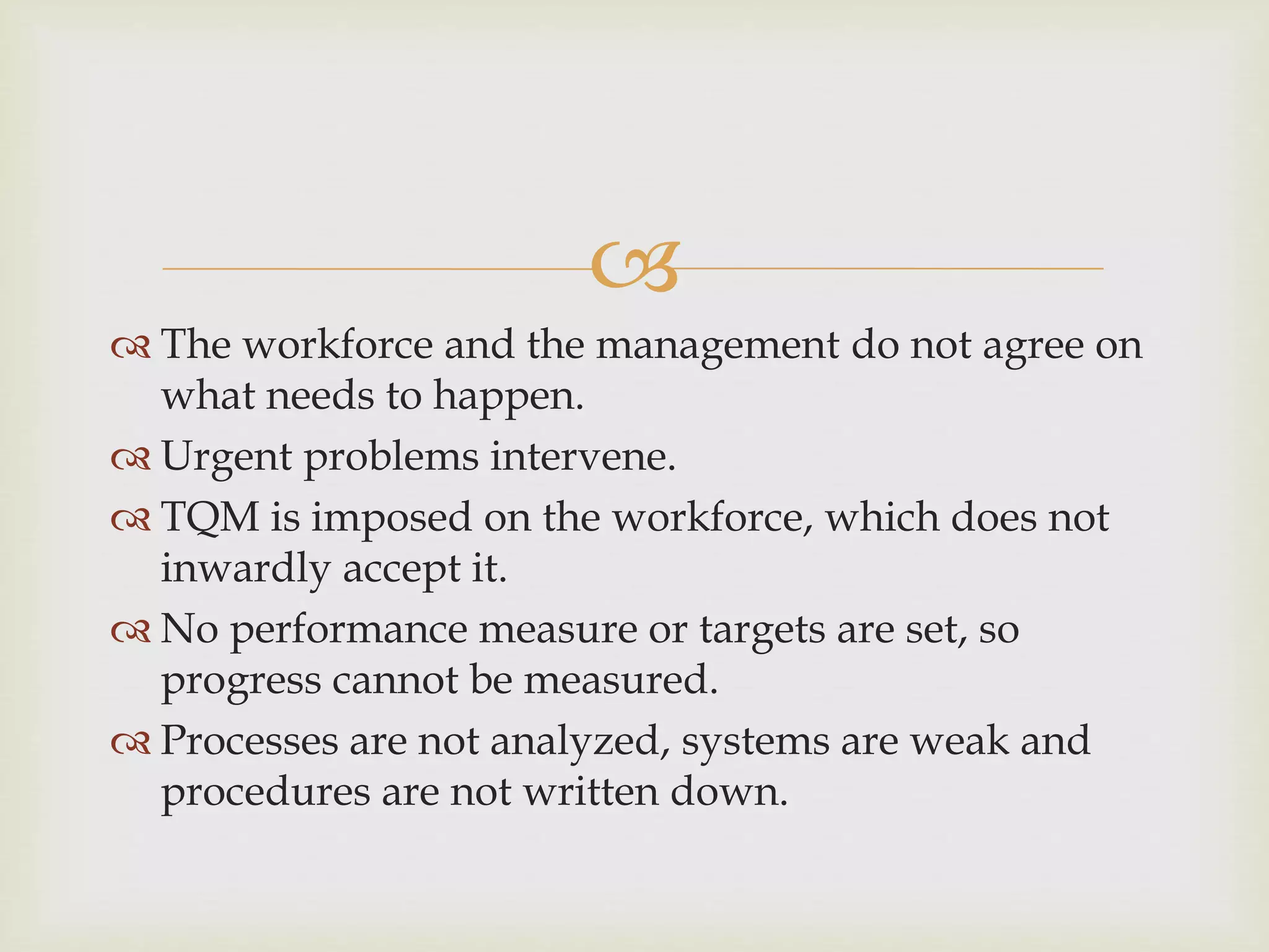 
 The workforce and the management do not agree on
what needs to happen.
 Urgent problems intervene.
 TQM is imposed on the workforce, which does not
inwardly accept it.
 No performance measure or targets are set, so
progress cannot be measured.
 Processes are not analyzed, systems are weak and
procedures are not written down.
 