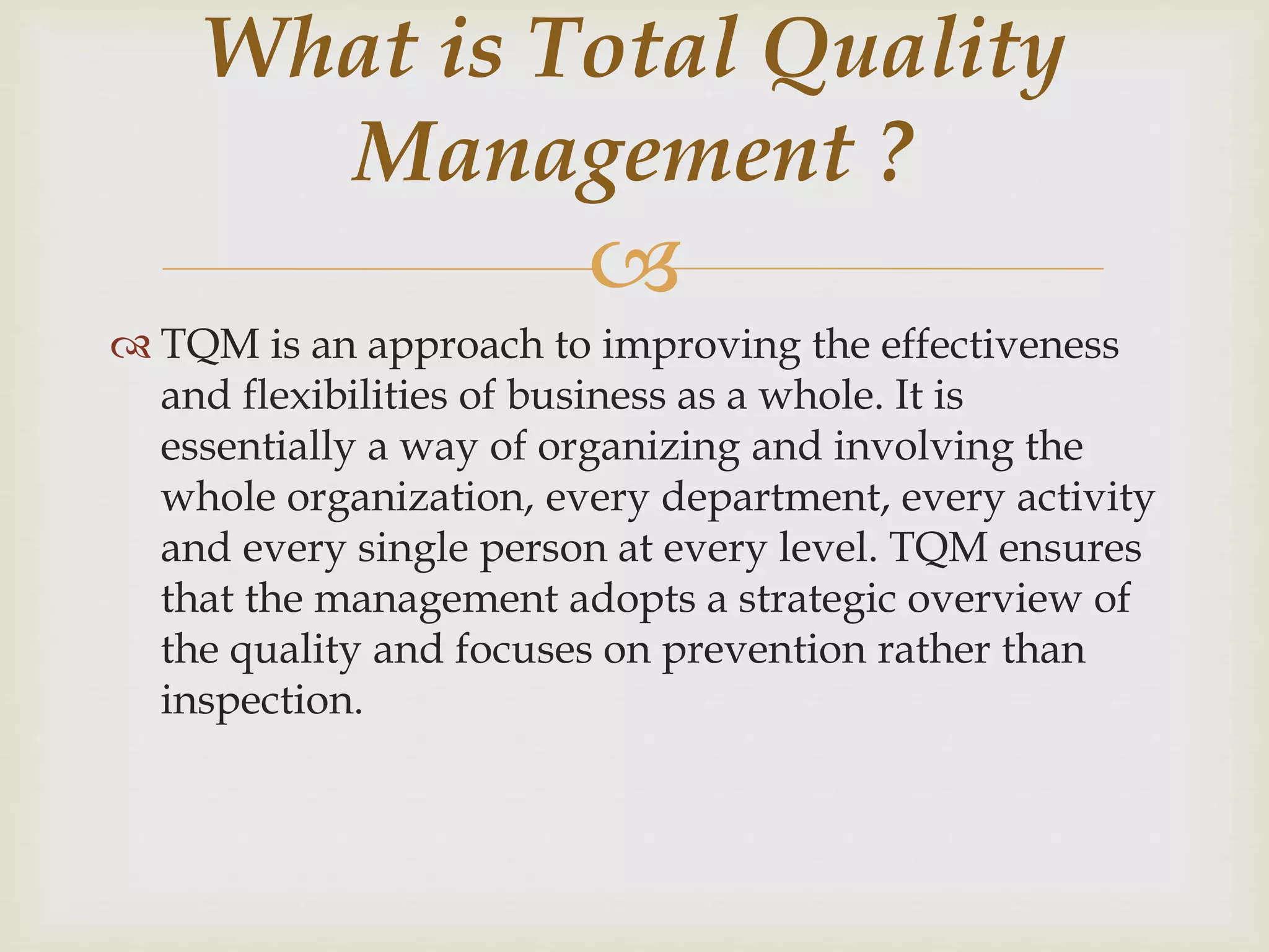 
 TQM is an approach to improving the effectiveness
and flexibilities of business as a whole. It is
essentially a way of organizing and involving the
whole organization, every department, every activity
and every single person at every level. TQM ensures
that the management adopts a strategic overview of
the quality and focuses on prevention rather than
inspection.
What is Total Quality
Management ?
 