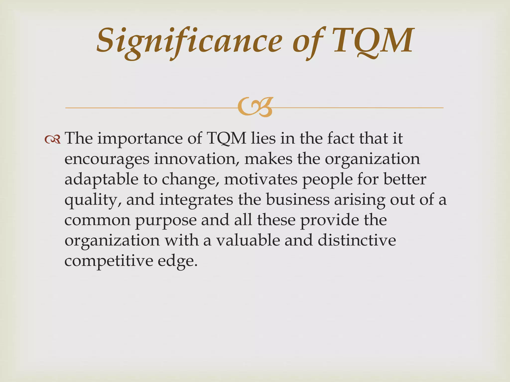 
 The importance of TQM lies in the fact that it
encourages innovation, makes the organization
adaptable to change, motivates people for better
quality, and integrates the business arising out of a
common purpose and all these provide the
organization with a valuable and distinctive
competitive edge.
Significance of TQM
 