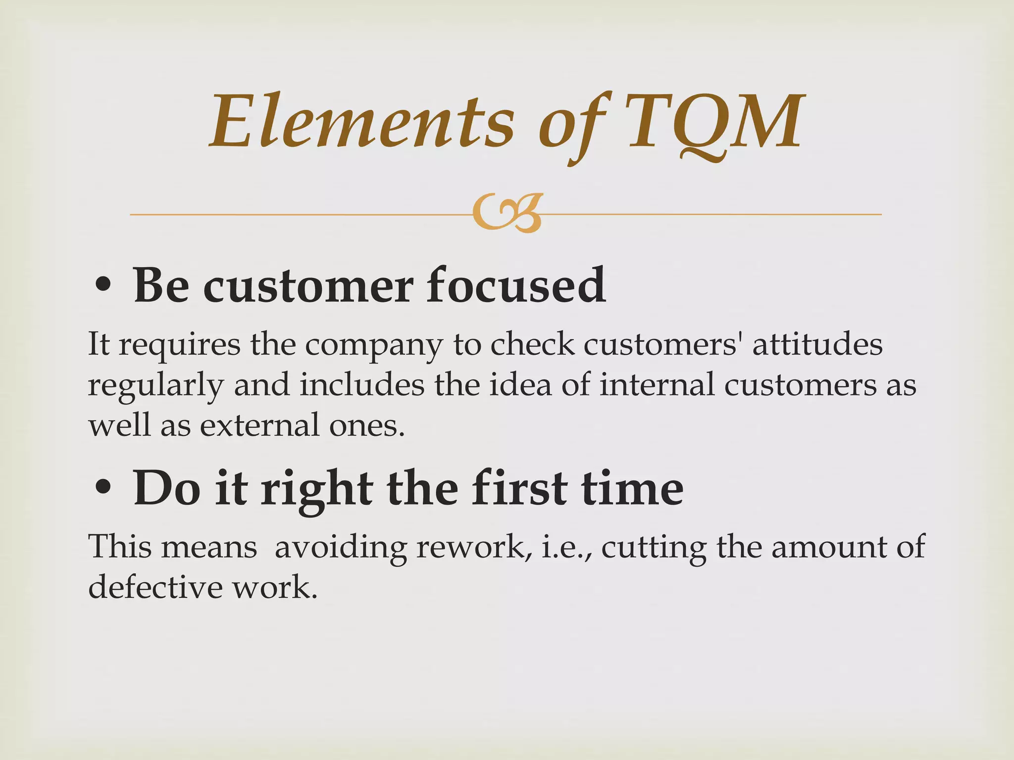 
• Be customer focused
It requires the company to check customers' attitudes
regularly and includes the idea of internal customers as
well as external ones.
• Do it right the first time
This means avoiding rework, i.e., cutting the amount of
defective work.
Elements of TQM
 