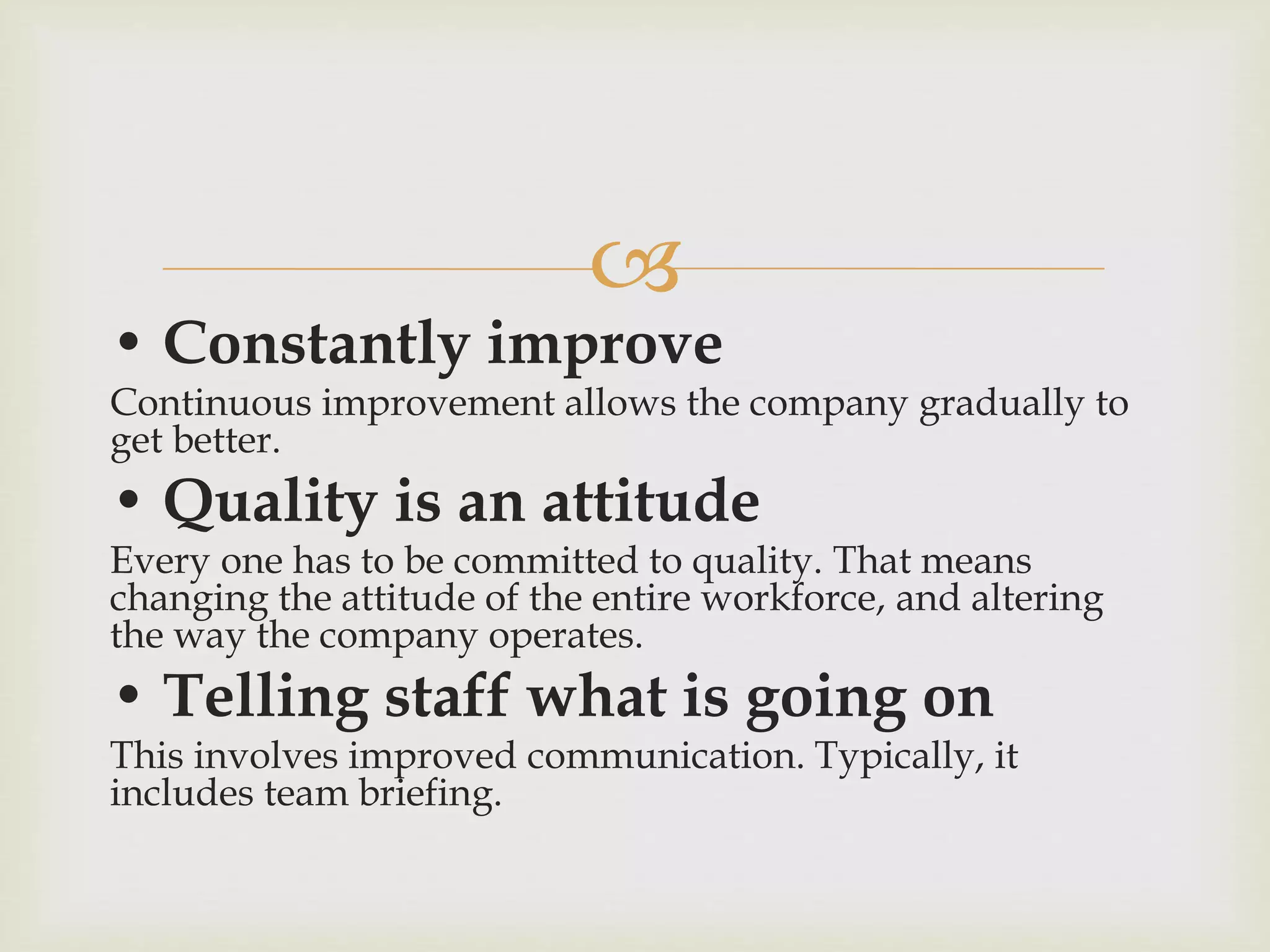 
• Constantly improve
Continuous improvement allows the company gradually to
get better.
• Quality is an attitude
Every one has to be committed to quality. That means
changing the attitude of the entire workforce, and altering
the way the company operates.
• Telling staff what is going on
This involves improved communication. Typically, it
includes team briefing.
 