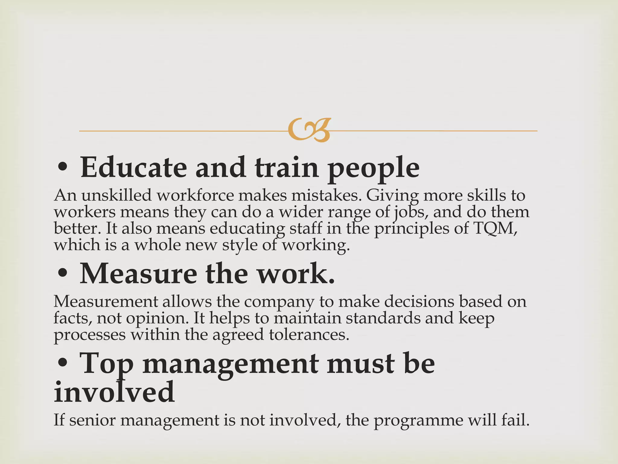 
• Educate and train people
An unskilled workforce makes mistakes. Giving more skills to
workers means they can do a wider range of jobs, and do them
better. It also means educating staff in the principles of TQM,
which is a whole new style of working.
• Measure the work.
Measurement allows the company to make decisions based on
facts, not opinion. It helps to maintain standards and keep
processes within the agreed tolerances.
• Top management must be
involved
If senior management is not involved, the programme will fail.
 