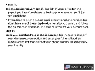 • Step 10
Tap an account recovery option. Tap either Email or Texton this
page.If you haven't registered a backup phone number, you'll just
see Email here.
• If you didn't register a backup email account or phone number, tap I
don't have any of these, tap Next, enter a backup email, and follow
the on-screen instructions. This may help you get your account back.
Step 11
Enter your email address or phone number. Tap the text field below
your chosen recovery option and enter your full email address
(Email) or the last four digits of your phone number (Text) to verify
your identity.
 