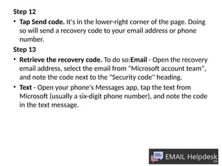 Step 12
• Tap Send code. It's in the lower-right corner of the page. Doing
so will send a recovery code to your email address or phone
number.
Step 13
• Retrieve the recovery code. To do so:Email - Open the recovery
email address, select the email from "Microsoft account team",
and note the code next to the "Security code" heading.
• Text - Open your phone's Messages app, tap the text from
Microsoft (usually a six-digit phone number), and note the code
in the text message.
 