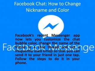Facebook Chat: How to Change
Nickname and Color
Facebook’s recent Messenger app
now lets you customize the chat
bubble color, change the name of the
friend in a chat thread and set a
frequently used emoji so that you can
send it to your friend in just one tap.
Follow the steps to do it in your
phone.
 