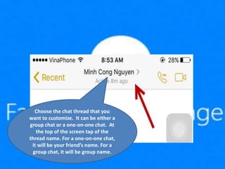 Choose the chat thread that you
want to customize. It can be either a
group chat or a one-on-one chat. At
the top of the screen tap of the
thread name. For a one-on-one chat,
it will be your friend’s name. For a
group chat, it will be group name.
 
