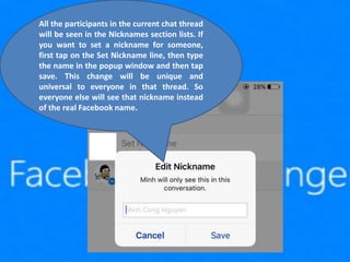 All the participants in the current chat thread
will be seen in the Nicknames section lists. If
you want to set a nickname for someone,
first tap on the Set Nickname line, then type
the name in the popup window and then tap
save. This change will be unique and
universal to everyone in that thread. So
everyone else will see that nickname instead
of the real Facebook name.
 
