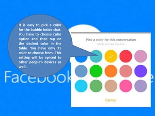 It is easy to pick a color
for the bubble inside chat.
You have to choose color
option and then tap on
the desired color in the
table. You have only 15
color to choose from. This
setting will be synced to
other people’s devices as
well.
 