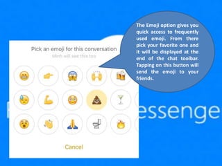 The Emoji option gives you
quick access to frequently
used emoji. From there
pick your favorite one and
it will be displayed at the
end of the chat toolbar.
Tapping on this button will
send the emoji to your
friends.
 