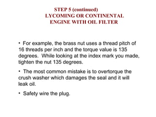 STEP 5 (continued)     LYCOMING OR CONTINENTAL  ENGINE WITH OIL FILTER For example, the brass nut uses a thread pitch of 16 threads per inch and the torque value is 135 degrees.  While looking at the index mark you made, tighten the nut 135 degrees. The most common mistake is to overtorque the crush washer which damages the seal and it will leak oil. Safety wire the plug. 