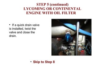 STEP 5 (continued)     LYCOMING OR CONTINENTAL  ENGINE WITH OIL FILTER If a quick drain valve is installed, twist the valve and close the drain. Skip to Step 8 