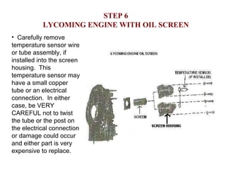 STEP 6 LYCOMING ENGINE WITH OIL SCREEN Carefully remove temperature sensor wire or tube assembly, if installed into the screen housing.  This temperature sensor may have a small copper tube or an electrical connection.  In either case, be VERY CAREFUL not to twist the tube or the post on the electrical connection or damage could occur and either part is very expensive to replace. 