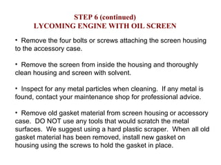 Remove the four bolts or screws attaching the screen housing to the accessory case.  Remove the screen from inside the housing and thoroughly clean housing and screen with solvent. Inspect for any metal particles when cleaning.  If any metal is found, contact your maintenance shop for professional advice. Remove old gasket material from screen housing or accessory case.  DO NOT use any tools that would scratch the metal surfaces.  We suggest using a hard plastic scraper.  When all old gasket material has been removed, install new gasket on housing using the screws to hold the gasket in place. STEP 6 (continued) LYCOMING ENGINE WITH OIL SCREEN 