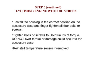 STEP 6 (continued) LYCOMING ENGINE WITH OIL SCREEN Install the housing in the correct position on the accessory case and finger tighten all four bolts or screws.  Tighten bolts or screws to 50-70 in lbs of torque.  DO NOT over torque or damage could occur to the accessory case. Reinstall temperature sensor if removed.  