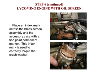 STEP 6 (continued) LYCOMING ENGINE WITH OIL SCREEN Place an index mark across the brass screen assembly and the accessory case with a fine point permanent marker.  This index mark is used to correctly torque the crush washer.  