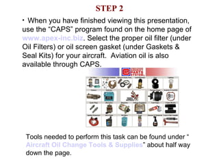 STEP 2 When you have finished viewing this presentation, use the “CAPS” program found on the home page of  www.apex- inc .biz . Select the proper oil filter (under Oil Filters) or oil screen gasket (under Gaskets & Seal Kits) for your aircraft.  Aviation oil is also available through CAPS.  Tools needed to perform this task can be found under “ Aircraft Oil Change Tools & Supplies ” about half way down the page. 