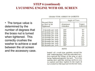 STEP 6 (continued) LYCOMING ENGINE WITH OIL SCREEN The torque value is determined by the number of degrees that the brass nut is turned when tightened.  This correctly crushes the washer to achieve a seal between the oil screen and the accessory case. 