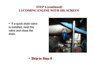   STEP 6 (continued) LYCOMING ENGINE WITH OIL SCREEN If a quick drain valve is installed, twist the valve and close the drain. Skip to Step 8 