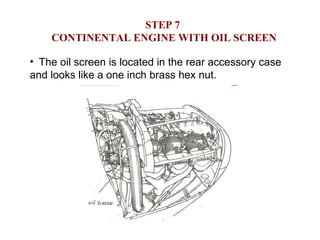 STEP 7  CONTINENTAL ENGINE WITH OIL SCREEN The oil screen is located in the rear accessory case and looks like a one inch brass hex nut.  