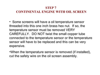 STEP 7  CONTINENTAL ENGINE WITH OIL SCREEN Some screens will have a oil temperature sensor threaded into this one inch brass hex nut.  If so, the temperature sensor must be removed VERY CAREFULLY.  DO NOT twist the small copper tube connected to the temperature sensor or the temperature sensor will have to be replaced and this can be very expensive. When the temperature sensor is removed (if installed), cut the safety wire on the oil screen assembly. 