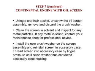 STEP 7 (continued) CONTINENTAL ENGINE WITH OIL SCREEN Using a one inch socket, unscrew the oil screen assembly, remove and discard the crush washer. Clean the screen in solvent and inspect for any metal particles. If any metal is found, contact your maintenance shop for professional advice. Install the new crush washer on the screen assembly and reinstall screen in accessory case.  Thread screen into accessory case by finger pressure until crush washer has contacted accessory case housing. 