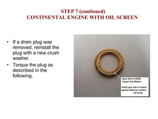 STEP 7 (continued) CONTINENTAL ENGINE WITH OIL SCREEN If a drain plug was removed, reinstall the plug with a new crush washer. Torque the plug as described in the following. 