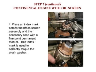 STEP 7 (continued) CONTINENTAL ENGINE WITH OIL SCREEN Place an index mark across the brass screen assembly and the accessory case with a fine point permanent marker.  This index mark is used to correctly torque the crush washer.  
