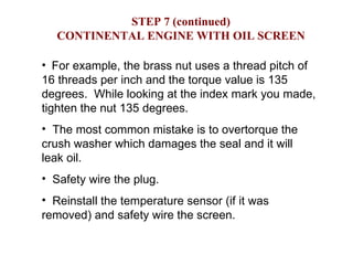 STEP 7 (continued) CONTINENTAL ENGINE WITH OIL SCREEN For example, the brass nut uses a thread pitch of 16 threads per inch and the torque value is 135 degrees.  While looking at the index mark you made, tighten the nut 135 degrees. The most common mistake is to overtorque the crush washer which damages the seal and it will leak oil. Safety wire the plug. Reinstall the temperature sensor (if it was removed) and safety wire the screen. 