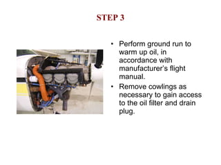 STEP 3 Perform ground run to warm up oil, in accordance with manufacturer’s flight manual. Remove cowlings as necessary to gain access to the oil filter and drain plug. 