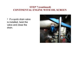   STEP 7 (continued) CONTINENTAL ENGINE WITH OIL SCREEN If a quick drain valve is installed, twist the valve and close the drain. 