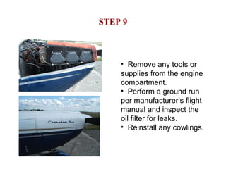 STEP 9 Remove any tools or supplies from the engine compartment. Perform a ground run per manufacturer’s flight manual and inspect the oil filter for leaks. Reinstall any cowlings. 
