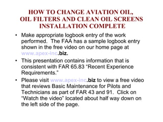 HOW TO CHANGE AVIATION OIL,  OIL FILTERS AND CLEAN OIL SCREENS  INSTALLATION COMPLETE Make appropriate logbook entry of the work performed.  The FAA has a sample logbook entry shown in the free video on our home page at  www.apex- inc .biz .  This presentation contains information that is consistent with FAR 65.83 “Recent Experience Requirements.” Please visit  www.apex- inc .biz  to view a free video that reviews Basic Maintenance for Pilots and Technicians as part of FAR 43 and 91.  Click on “Watch the video” located about half way down on the left side of the page.  