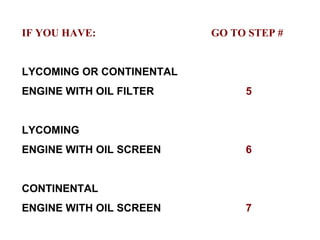 IF YOU HAVE:   GO TO STEP # LYCOMING OR CONTINENTAL ENGINE WITH OIL FILTER 5 LYCOMING  ENGINE WITH OIL SCREEN 6 CONTINENTAL ENGINE WITH OIL SCREEN 7 