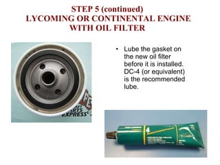 STEP 5 (continued)  LYCOMING OR CONTINENTAL ENGINE WITH OIL FILTER Lube the gasket on the new oil filter before it is installed.  DC-4 (or equivalent) is the recommended lube. 