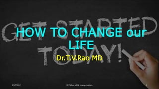 HOW TO CHANGE our
LIFE
Dr.T.V.Rao MD
5/17/2017 Dr.T.V.Rao MD @ change matters 1
 