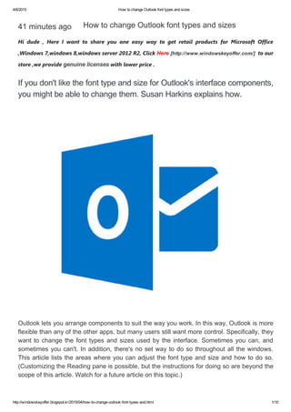 4/6/2015 How to change Outlook font types and sizes
http://windowskeyoffer.blogspot.kr/2015/04/how­to­change­outlook­font­types­and.html 1/10
41 minutes ago
Hi dude , Here I want to share you one easy way to get retail products for Microsoft Office
,Windows 7,windows 8,windows server 2012 R2, Click Here [http://www.windowskeyoffer.com/]  to our
store ,we provide genuine licenses with lower price .
If you don't like the font type and size for Outlook's interface components,
you might be able to change them. Susan Harkins explains how. 
How to change Outlook font types and sizes 
Outlook lets you arrange components to suit the way you work. In this way, Outlook is more
flexible than any of the other apps, but many users still want more control. Specifically, they
want to change the font types and sizes used by the interface. Sometimes you can, and
sometimes you can't. In addition, there's no set way to do so throughout all the windows.
This article lists the areas where you can adjust the font type and size and how to do so.
(Customizing the Reading pane is possible, but the instructions for doing so are beyond the
scope of this article. Watch for a future article on this topic.)
 