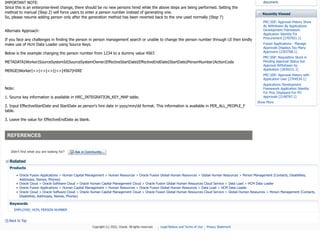 IMPORTANT NOTE:
Since this is an enterprise-level change, there should be no new persons hired while the above steps are being performed. Setting the
method to manual (Step 2) will force users to enter a person number instead of generating one.
So, please resume adding person only after the generation method has been reverted back to the one used normally (Step 7)
Alternate Approach:
If you face any challenges in finding the person in person management search or unable to change the person number through UI then kindly
make use of Hcm Data Loader using Source Keys.
Below is the example changing the person number from 1234 to a dummy value 4567.
METADATA|Worker|SourceSystemId|SourceSystemOwner|EffectiveStartDate|EffectiveEndDate|StartDate|PersonNumber|ActionCode
MERGE|Worker|<>|<>|<>||<>|4567|HIRE
Note:
1. Source key information is available in HRC_INTEGRATION_KEY_MAP table.
2. Input EffectiveStartDate and StartDate as person's hire date in yyyy/mm/dd format. This information is available in PER_ALL_PEOPLE_F
table.
3. Leave the value for EffectiveEndDate as blank.
REFERENCES
document.
Recently Viewed
Didn't find what you are looking for? Ask in Community...
Related
Products
• Oracle Fusion Applications > Human Capital Management > Human Resources > Oracle Fusion Global Human Resources > Global Human Resources > Person Management (Contacts, Disabilities,
Addresses, Names, Phones)
• Oracle Cloud > Oracle Software Cloud > Oracle Human Capital Management Cloud > Oracle Fusion Global Human Resources Cloud Service > Data Load > HCM Data Loader
• Oracle Fusion Applications > Human Capital Management > Human Resources > Oracle Fusion Global Human Resources > Data Load > HCM Data Loader
• Oracle Cloud > Oracle Software Cloud > Oracle Human Capital Management Cloud > Oracle Fusion Global Human Resources Cloud Service > Global Human Resources > Person Management (Contacts,
Disabilities, Addresses, Names, Phones)
Keywords
EMPLOYEE; HCM; PERSON NUMBER
Back to Top
PRC:SSP: Approval History Show
As Withdrawn By Applications
Development Framework
Application Identity For
Procurement [2707921.1]
Fusion Applications - Manage
Approvals Displays Too Many
Approvers [2203768.1]
PRC:SSP: Requisition Stuck in
Pending Approval Status but
Approval Withdrawn by
Application [2830231.1]
PRC:SSP: Approval History with
Application User [2764534.1]
Applications Development
Framework Application Identity
For Proc Displayed For PO
Approvals [2190767.1]
Show More
Copyright (c) 2022, Oracle. All rights reserved. Legal Notices and Terms of Use Privacy Statement
 