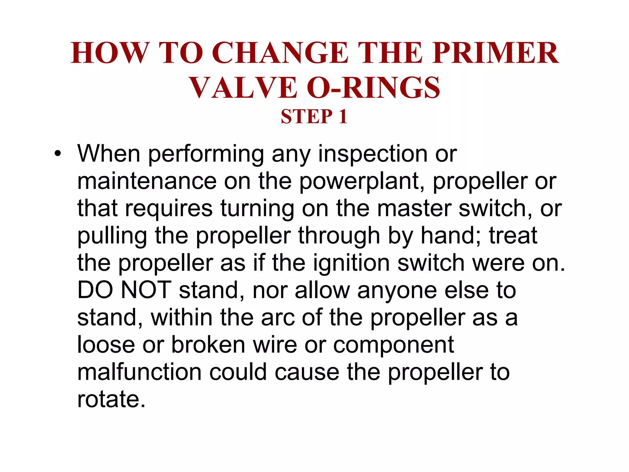 HOW TO CHANGE THE PRIMER VALVE O-RINGS STEP 1 When performing any inspection or maintenance on the powerplant, propeller or that requires turning on the master switch, or pulling the propeller through by hand; treat the propeller as if the ignition switch were on.  DO NOT stand, nor allow anyone else to stand, within the arc of the propeller as a loose or broken wire or component malfunction could cause the propeller to rotate. 