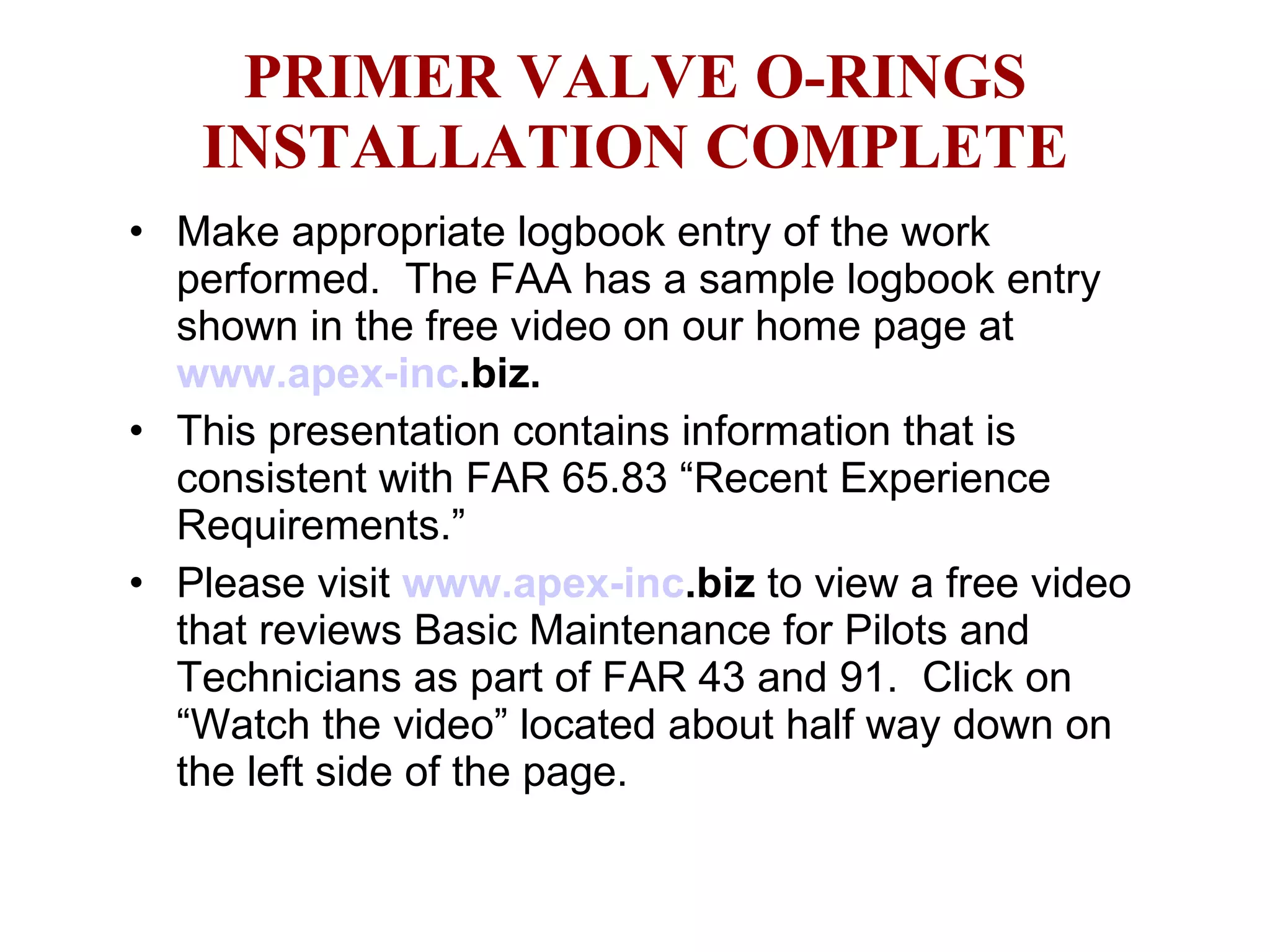 PRIMER VALVE O-RINGS INSTALLATION COMPLETE Make appropriate logbook entry of the work performed.  The FAA has a sample logbook entry shown in the free video on our home page at  www.apex- inc .biz .  This presentation contains information that is consistent with FAR 65.83 “Recent Experience Requirements.” Please visit  www.apex- inc .biz  to view a free video that reviews Basic Maintenance for Pilots and Technicians as part of FAR 43 and 91.  Click on “Watch the video” located about half way down on the left side of the page.  