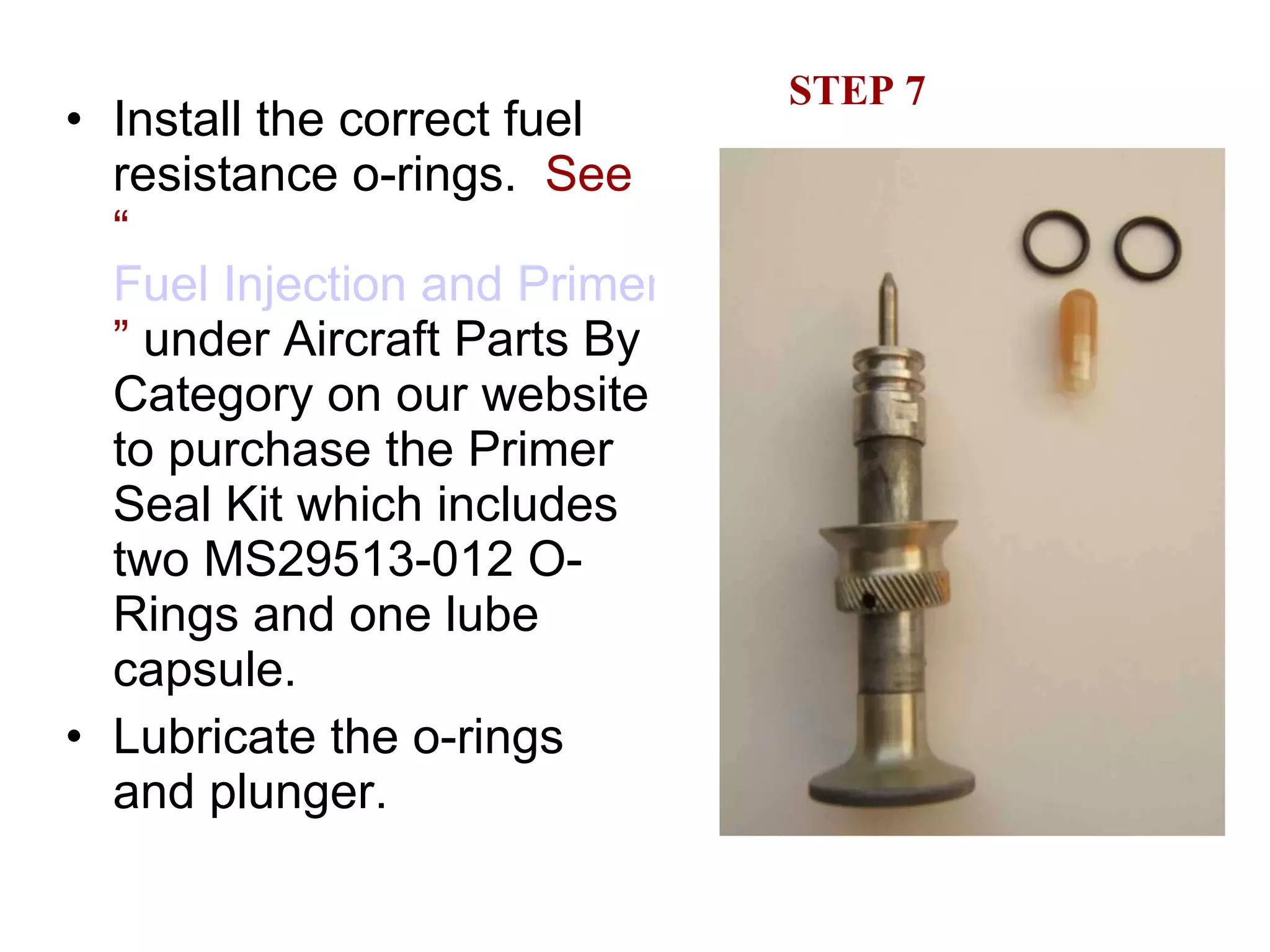 STEP 7 Install the correct fuel resistance o-rings.  See “ Fuel Injection and Primer System Parts ”  under Aircraft Parts By Category on our website to purchase the Primer Seal Kit which includes two MS29513-012 O-Rings and one lube capsule. Lubricate the o-rings and plunger. 