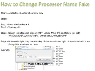 This Tutorial is for educational purpose only
Steps:-
Step1:- Press window key + R.
Step2:- Type regedit.
Step3:- Now in the left panel, click on HKEY_LOCAL_MACHINE and follow this path
HARDWARE>DESCRIPTION>SYSTEM>CENTRALPROCESSOR0
Step4:- Now see in right side, there is a key of ProcessorName right click on it and edit it and
change it to whatever you want
Example:-
 